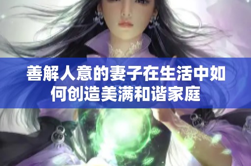 善解人意的妻子在生活中如何创造美满和谐家庭
