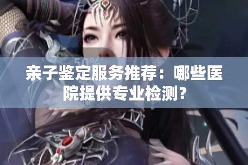 亲子鉴定服务推荐：哪些医院提供专业检测？