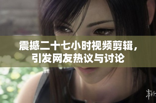 震撼二十七小时视频剪辑，引发网友热议与讨论