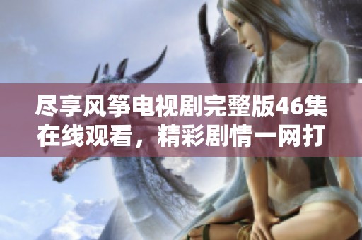 尽享风筝电视剧完整版46集在线观看，精彩剧情一网打尽