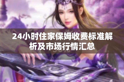 24小时住家保姆收费标准解析及市场行情汇总