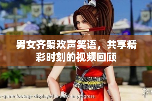 男女齐聚欢声笑语，共享精彩时刻的视频回顾