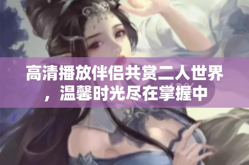 高清播放伴侣共赏二人世界，温馨时光尽在掌握中