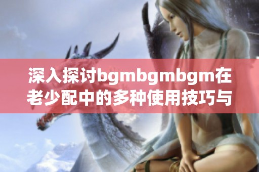 深入探讨bgmbgmbgm在老少配中的多种使用技巧与方法