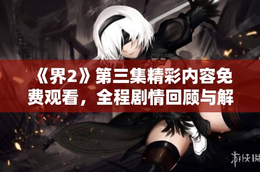 《界2》第三集精彩内容免费观看，全程剧情回顾与解析