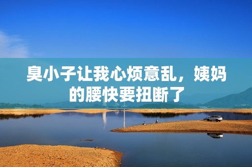 臭小子让我心烦意乱，姨妈的腰快要扭断了