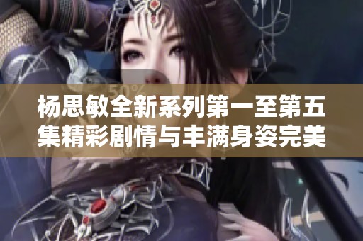杨思敏全新系列第一至第五集精彩剧情与丰满身姿完美结合