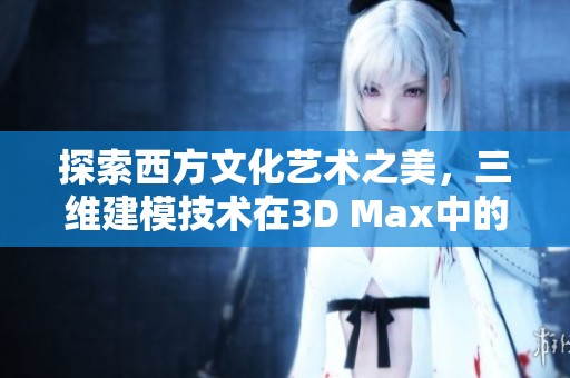 探索西方文化艺术之美，三维建模技术在3D Max中的应用