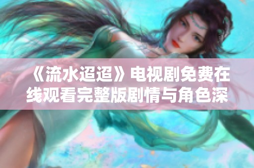 《流水迢迢》电视剧免费在线观看完整版剧情与角色深度分析