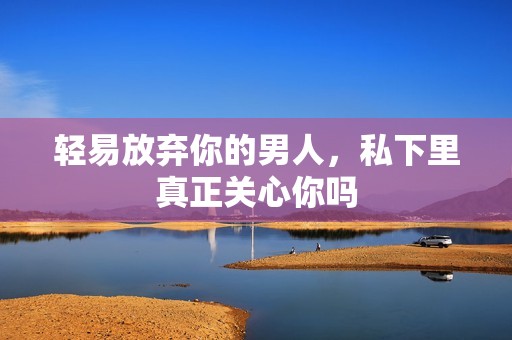 轻易放弃你的男人，私下里真正关心你吗