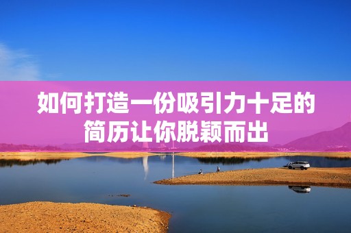 如何打造一份吸引力十足的简历让你脱颖而出