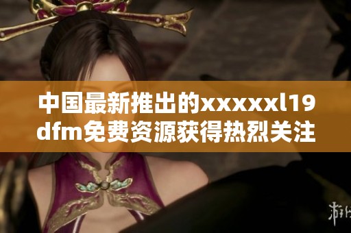 中国最新推出的xxxxxl19dfm免费资源获得热烈关注