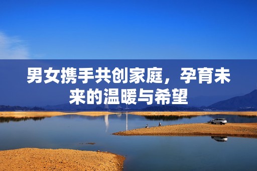 男女携手共创家庭，孕育未来的温暖与希望