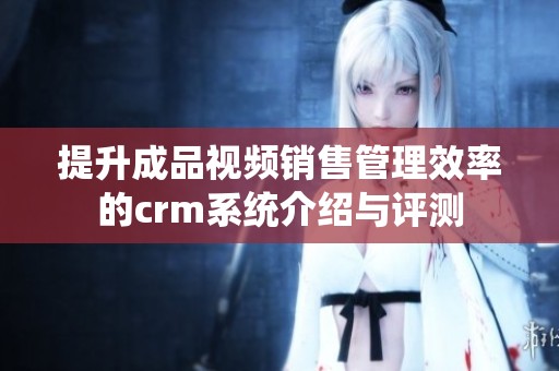 提升成品视频销售管理效率的crm系统介绍与评测