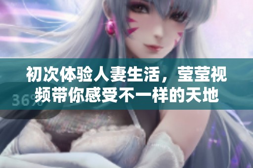 初次体验人妻生活，莹莹视频带你感受不一样的天地
