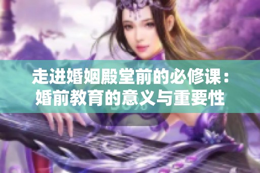 走进婚姻殿堂前的必修课：婚前教育的意义与重要性