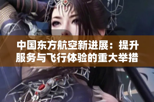 中国东方航空新进展：提升服务与飞行体验的重大举措