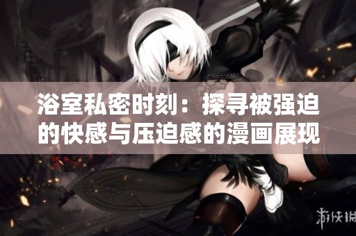 浴室私密时刻：探寻被强迫的快感与压迫感的漫画展现