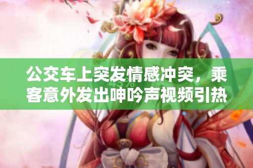公交车上突发情感冲突，乘客意外发出呻吟声视频引热议