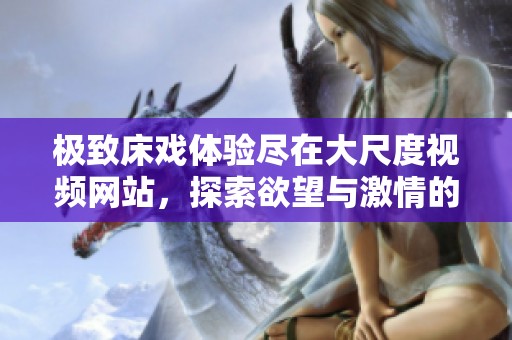 极致床戏体验尽在大尺度视频网站，探索欲望与激情的边界