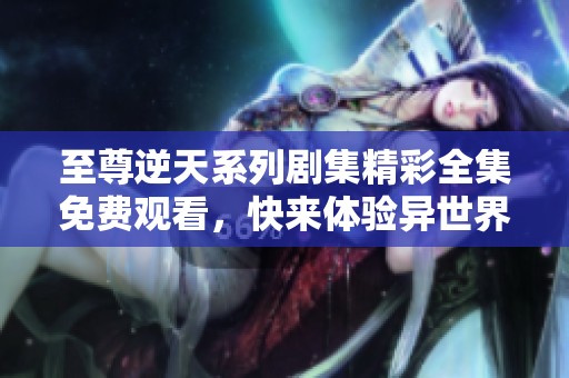 至尊逆天系列剧集精彩全集免费观看，快来体验异世界传奇冒险