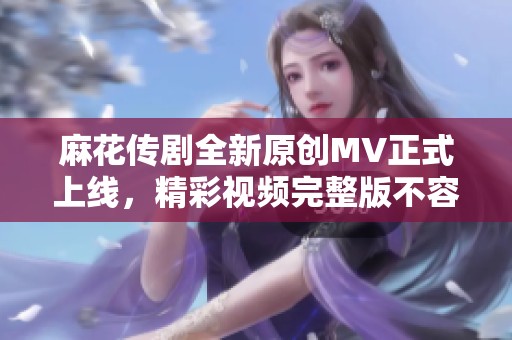 麻花传剧全新原创MV正式上线，精彩视频完整版不容错过