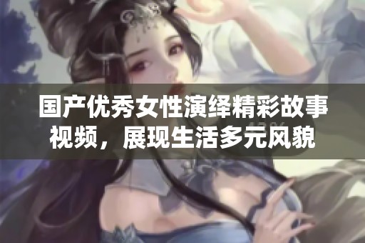 国产优秀女性演绎精彩故事视频，展现生活多元风貌