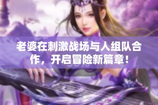 老婆在刺激战场与人组队合作，开启冒险新篇章！