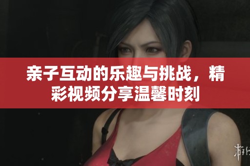 亲子互动的乐趣与挑战，精彩视频分享温馨时刻