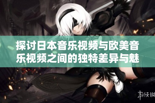 探讨日本音乐视频与欧美音乐视频之间的独特差异与魅力