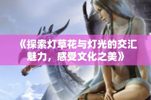 《探索灯草花与灯光的交汇魅力，感受文化之美》