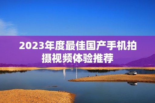 2023年度最佳国产手机拍摄视频体验推荐