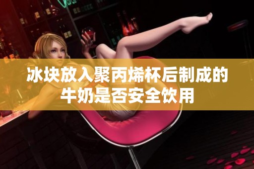 冰块放入聚丙烯杯后制成的牛奶是否安全饮用