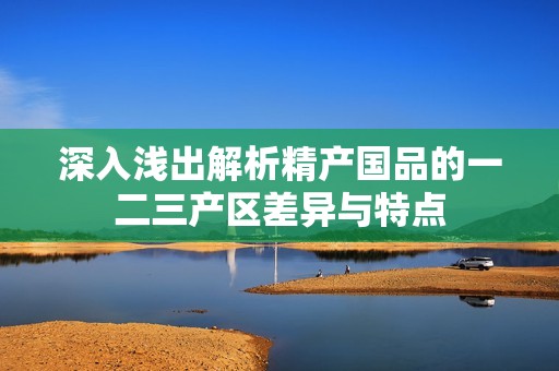 深入浅出解析精产国品的一二三产区差异与特点