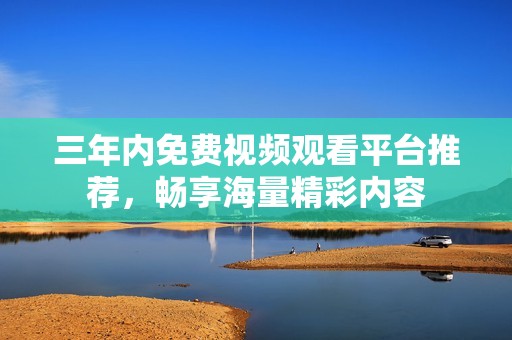 三年内免费视频观看平台推荐，畅享海量精彩内容