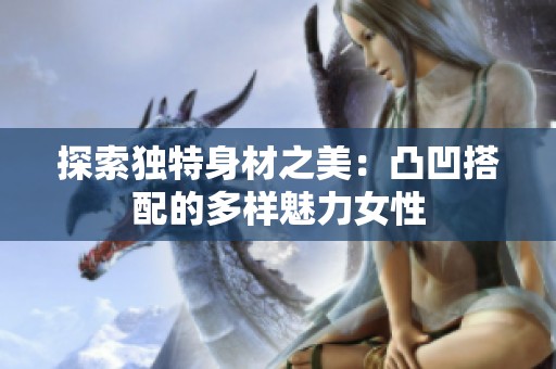 探索独特身材之美：凸凹搭配的多样魅力女性