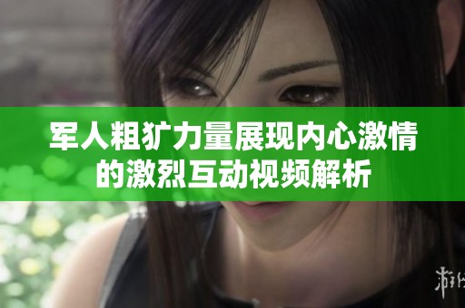 军人粗犷力量展现内心激情的激烈互动视频解析