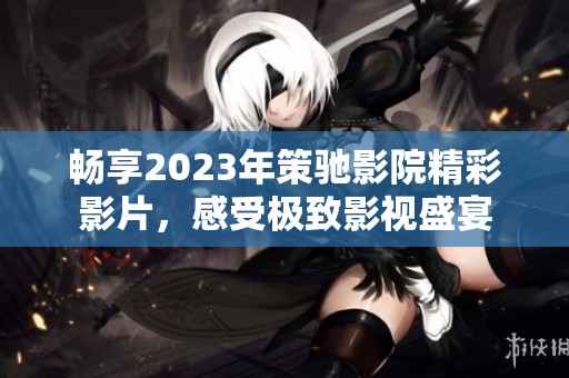 畅享2023年策驰影院精彩影片，感受极致影视盛宴