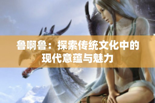 鲁啊鲁：探索传统文化中的现代意蕴与魅力