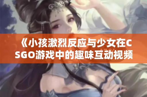 《小孩激烈反应与少女在CSGO游戏中的趣味互动视频》