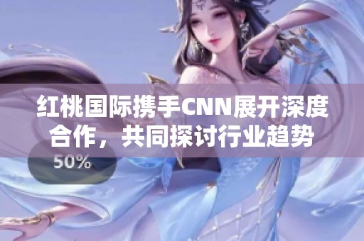 红桃国际携手CNN展开深度合作，共同探讨行业趋势