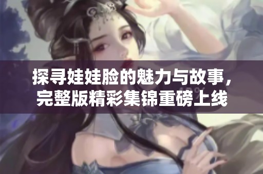 探寻娃娃脸的魅力与故事，完整版精彩集锦重磅上线