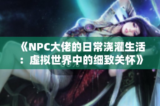 《NPC大佬的日常浇灌生活：虚拟世界中的细致关怀》