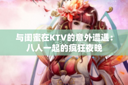 与闺蜜在KTV的意外遭遇：八人一起的疯狂夜晚