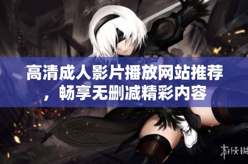 高清成人影片播放网站推荐，畅享无删减精彩内容