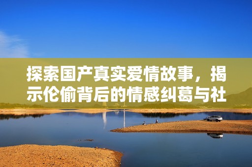 探索国产真实爱情故事，揭示伦偷背后的情感纠葛与社会问题