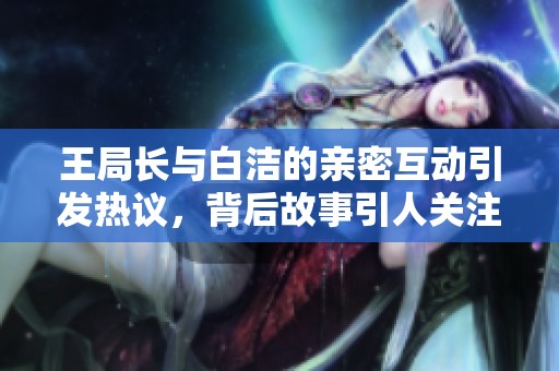 王局长与白洁的亲密互动引发热议，背后故事引人关注