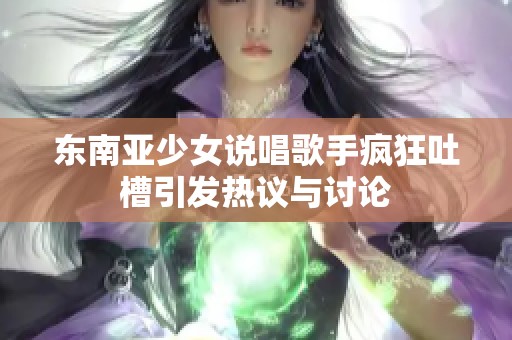 东南亚少女说唱歌手疯狂吐槽引发热议与讨论