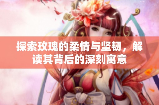 探索玫瑰的柔情与坚韧，解读其背后的深刻寓意