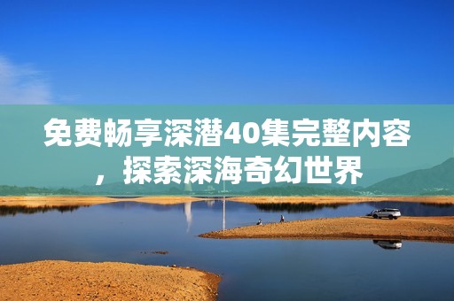 免费畅享深潜40集完整内容，探索深海奇幻世界